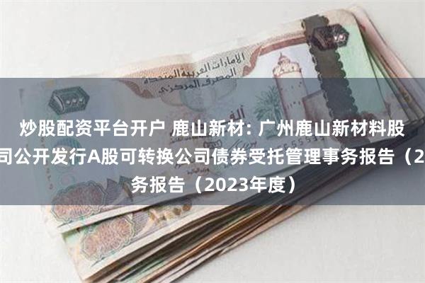 炒股配资平台开户 鹿山新材: 广州鹿山新材料股份有限公司公开发行A股可转换公司债券受托管理事务报告(2023年度)