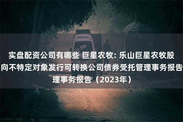 实盘配资公司有哪些 巨星农牧: 乐山巨星农牧股份有限公司向不特定对象发行可转换公司债券受托管理事务报告(2023年)