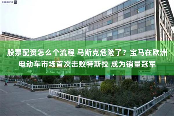 股票配资怎么个流程 马斯克危险了？宝马在欧洲电动车市场首次击败特斯拉 成为销量冠军