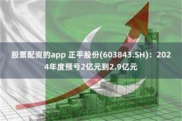 股票配资的app 正平股份(603843.SH)：2024年度预亏2亿元到2.9亿元