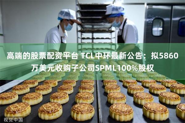 高端的股票配资平台 TCL中环最新公告：拟5860万美元收购子公司SPML100%股权