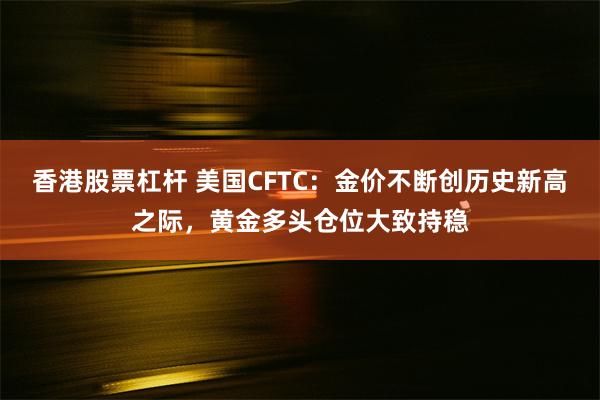 香港股票杠杆 美国CFTC：金价不断创历史新高之际，黄金多头仓位大致持稳