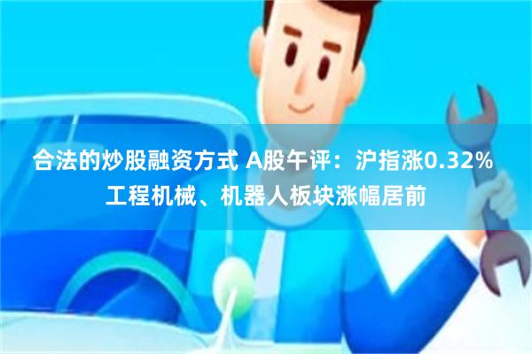 合法的炒股融资方式 A股午评：沪指涨0.32% 工程机械、机器人板块涨幅居前