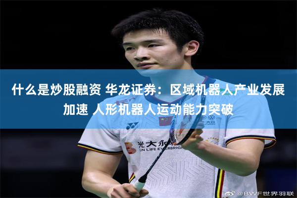 什么是炒股融资 华龙证券：区域机器人产业发展加速 人形机器人运动能力突破