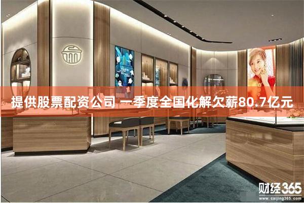 提供股票配资公司 一季度全国化解欠薪80.7亿元