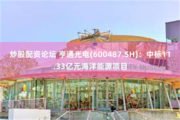 炒股配资论坛 亨通光电(600487.SH)：中标11.33亿元海洋能源项目
