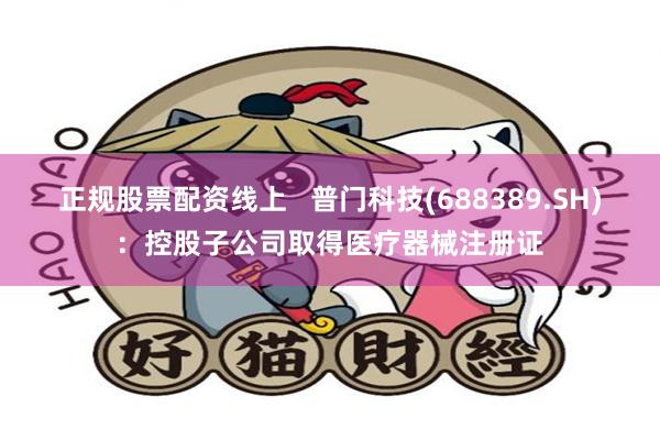 正规股票配资线上   普门科技(688389.SH)：控股子公司取得医疗器械注册