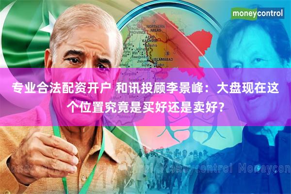 专业合法配资开户 和讯投顾李景峰：大盘现在这个位置究竟是买好还是卖好？