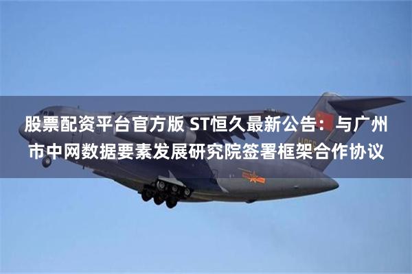 股票配资平台官方版 ST恒久最新公告：与广州市中网数据要素发展研究院签署框架合作