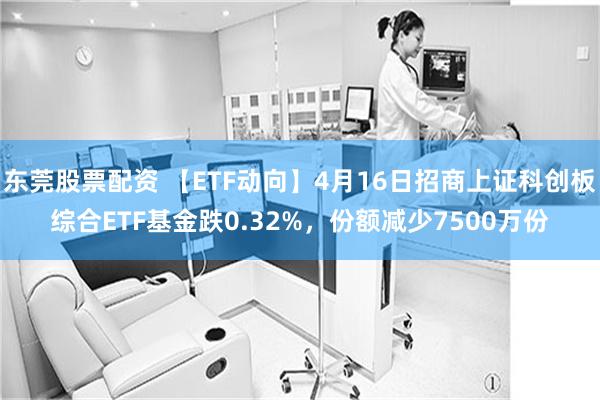 东莞股票配资 【ETF动向】4月16日招商上证科创板综合ETF基金跌0.32%，