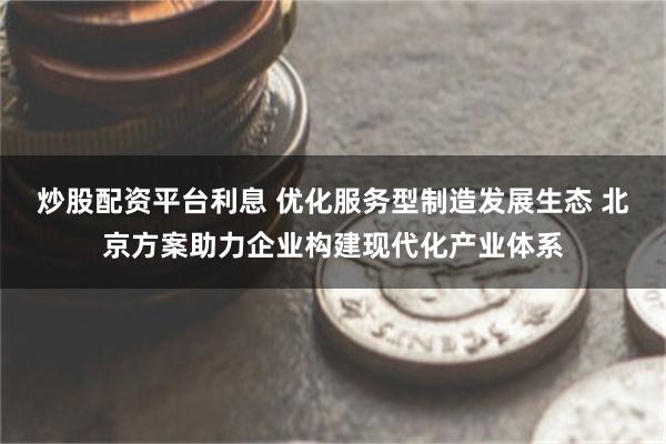 炒股配资平台利息 优化服务型制造发展生态 北京方案助力企业构建现代化产业体系