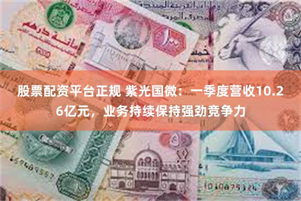 股票配资平台正规 紫光国微：一季度营收10.26亿元，业务持续保持强劲竞争力