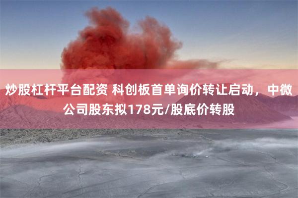 炒股杠杆平台配资 科创板首单询价转让启动，中微公司股东拟178元/股底价转股