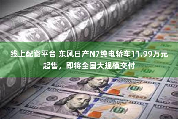 线上配资平台 东风日产N7纯电轿车11.99万元起售，即将全国大规模交付