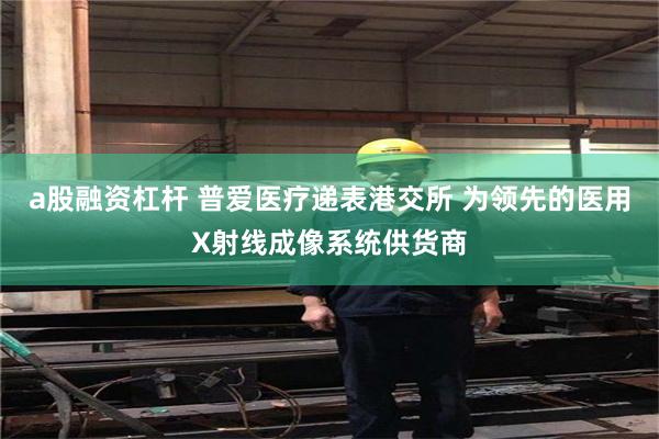 a股融资杠杆 普爱医疗递表港交所 为领先的医用X射线成像系统供货商