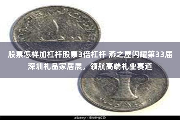股票怎样加杠杆股票3倍杠杆 燕之屋闪耀第33届深圳礼品家居展，领航高端礼业赛道
