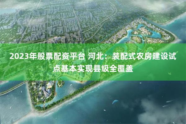 2023年股票配资平台 河北：装配式农房建设试点基本实现县级全覆盖