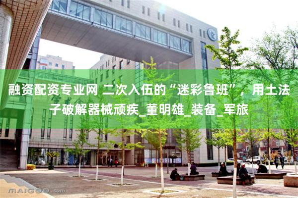 融资配资专业网 二次入伍的“迷彩鲁班”，用土法子破解器械顽疾_董明雄_装备_军旅