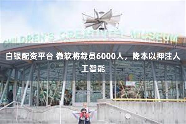 白银配资平台 微软将裁员6000人，降本以押注人工智能