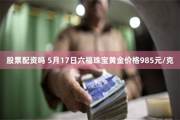 股票配资吗 5月17日六福珠宝黄金价格985元/克