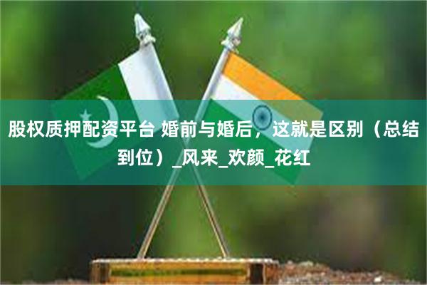 股权质押配资平台 婚前与婚后，这就是区别（总结到位）_风来_欢颜_花红