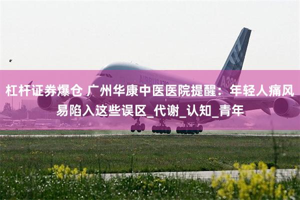 杠杆证券爆仓 广州华康中医医院提醒：年轻人痛风易陷入这些误区_代谢_认知_青年