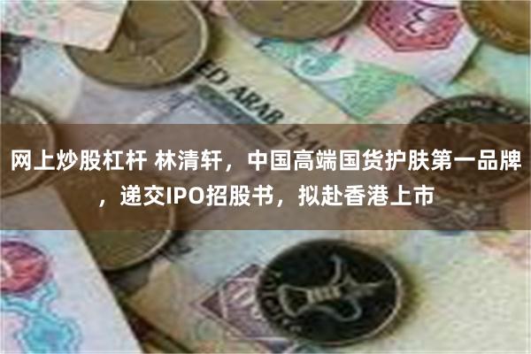 网上炒股杠杆 林清轩，中国高端国货护肤第一品牌，递交IPO招股书，拟赴香港上市