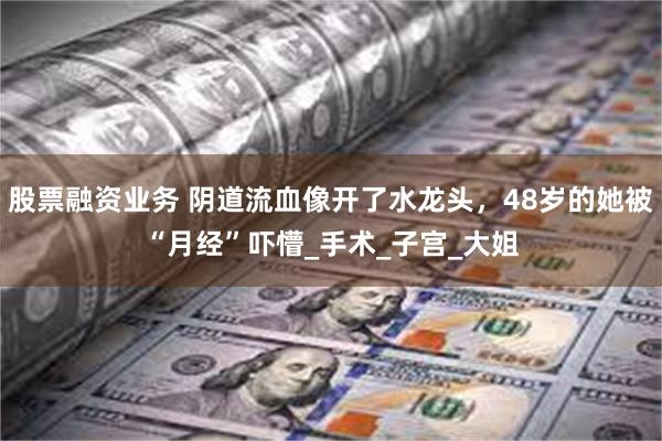 股票融资业务 阴道流血像开了水龙头，48岁的她被“月经”吓懵_手术_子宫_大姐
