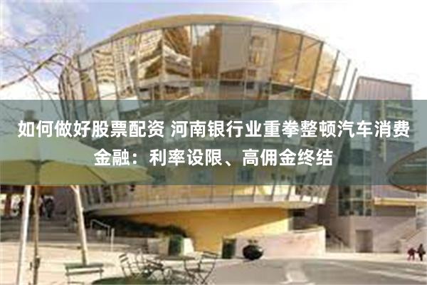 如何做好股票配资 河南银行业重拳整顿汽车消费金融：利率设限、高佣金终结