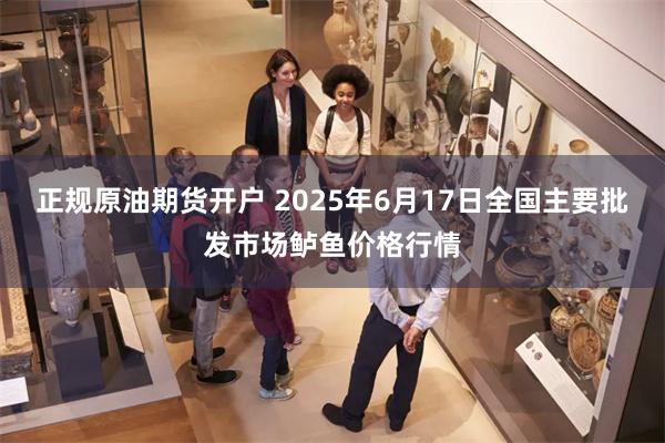 正规原油期货开户 2025年6月17日全国主要批发市场鲈鱼价格行情
