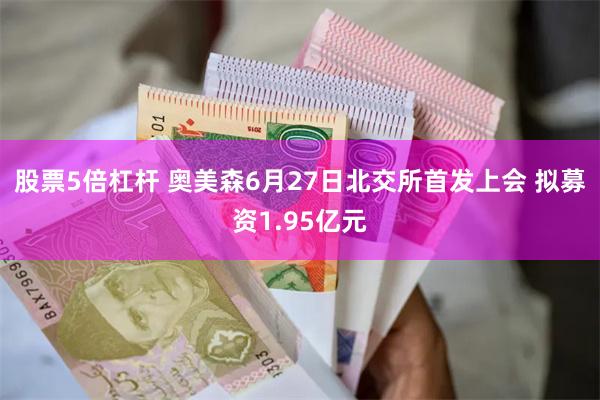 股票5倍杠杆 奥美森6月27日北交所首发上会 拟募资1.95亿元