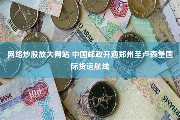 网络炒股放大网站 中国邮政开通郑州至卢森堡国际货运航线