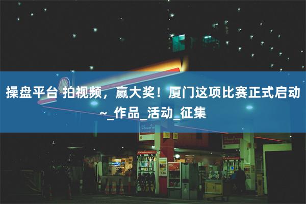 操盘平台 拍视频，赢大奖！厦门这项比赛正式启动~_作品_活动_征集