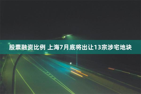 股票融资比例 上海7月底将出让13宗涉宅地块