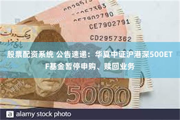 股票配资系统 公告速递：华夏中证沪港深500ETF基金暂停申购、赎回业务