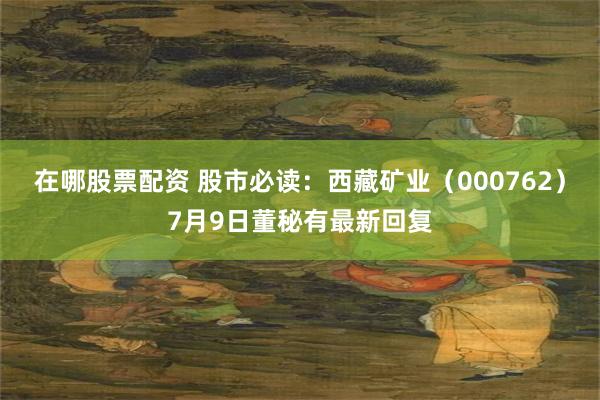 在哪股票配资 股市必读：西藏矿业（000762）7月9日董秘有最新回复