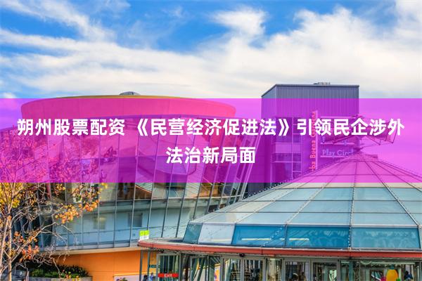 朔州股票配资 《民营经济促进法》引领民企涉外法治新局面
