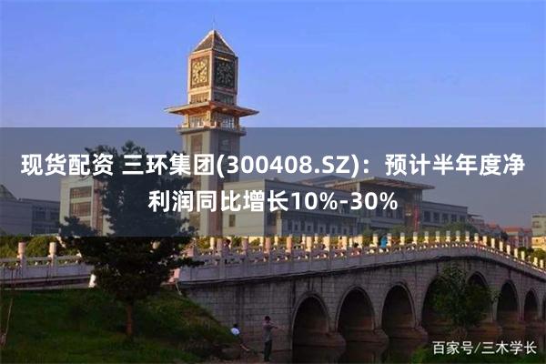 现货配资 三环集团(300408.SZ)：预计半年度净利润同比增长10%-30%