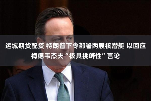 运城期货配资 特朗普下令部署两艘核潜艇 以回应梅德韦杰夫“极具挑衅性”言论