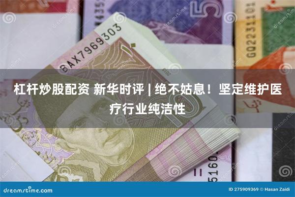 杠杆炒股配资 新华时评 | 绝不姑息！坚定维护医疗行业纯洁性