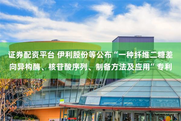 证券配资平台 伊利股份等公布“一种纤维二糖差向异构酶、核苷酸序列、制备方法及应用