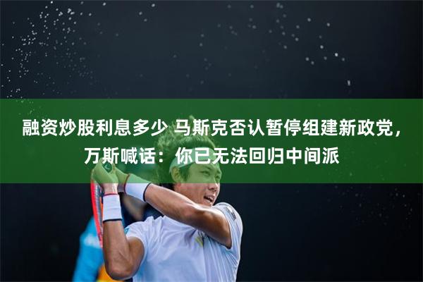 融资炒股利息多少 马斯克否认暂停组建新政党，万斯喊话：你已无法回归中间派