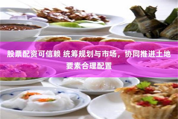 股票配资可信赖 统筹规划与市场，协同推进土地要素合理配置