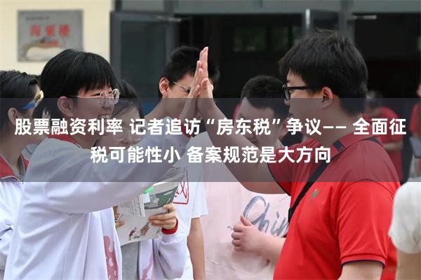 股票融资利率 记者追访“房东税”争议—— 全面征税可能性小 备案规范是大方向