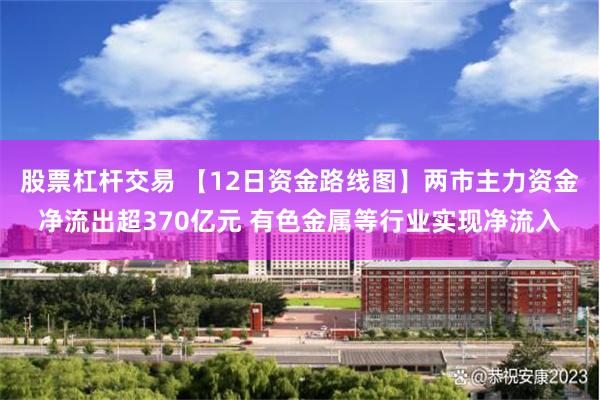 股票杠杆交易 【12日资金路线图】两市主力资金净流出超370亿元 有色金属等行业
