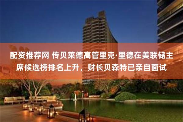 配资推荐网 传贝莱德高管里克·里德在美联储主席候选榜排名上升，财长贝森特已亲自面