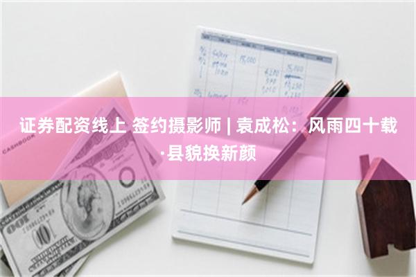 证券配资线上 签约摄影师 | 袁成松：风雨四十载·县貌换新颜